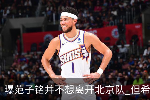 曝范子铭并不想离开北京队 但希望有球打不想待废